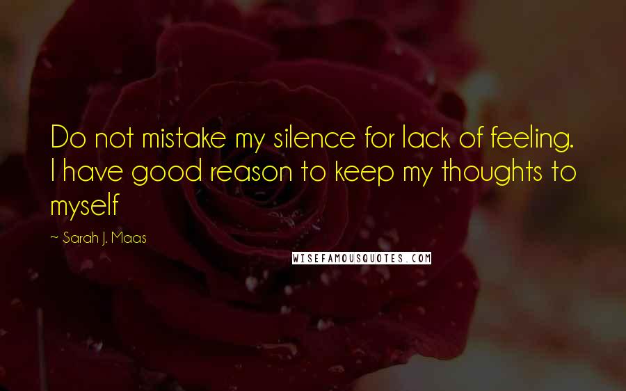 Sarah J. Maas Quotes: Do not mistake my silence for lack of feeling. I have good reason to keep my thoughts to myself