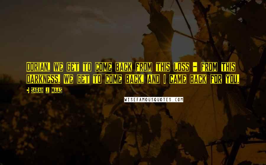 Sarah J. Maas Quotes: Dorian, we get to come back from this loss - from this darkness. We get to come back, and I came back for you.