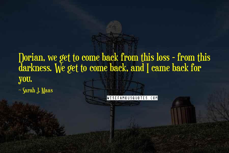 Sarah J. Maas Quotes: Dorian, we get to come back from this loss - from this darkness. We get to come back, and I came back for you.