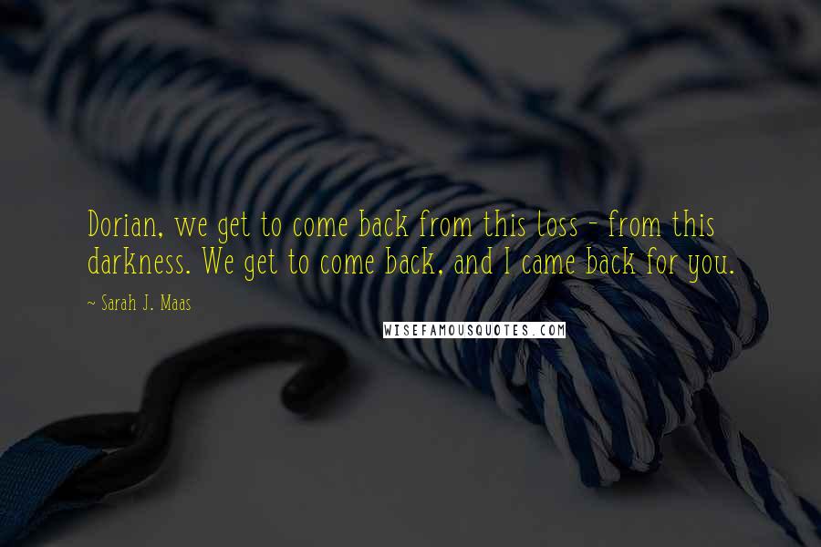 Sarah J. Maas Quotes: Dorian, we get to come back from this loss - from this darkness. We get to come back, and I came back for you.