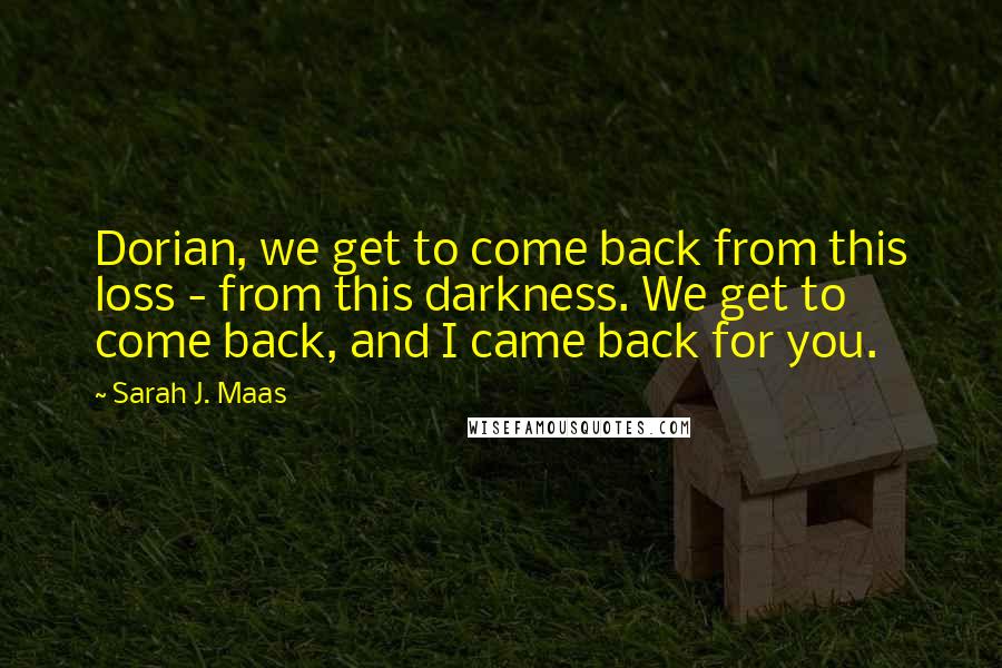 Sarah J. Maas Quotes: Dorian, we get to come back from this loss - from this darkness. We get to come back, and I came back for you.