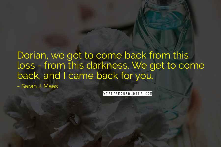 Sarah J. Maas Quotes: Dorian, we get to come back from this loss - from this darkness. We get to come back, and I came back for you.