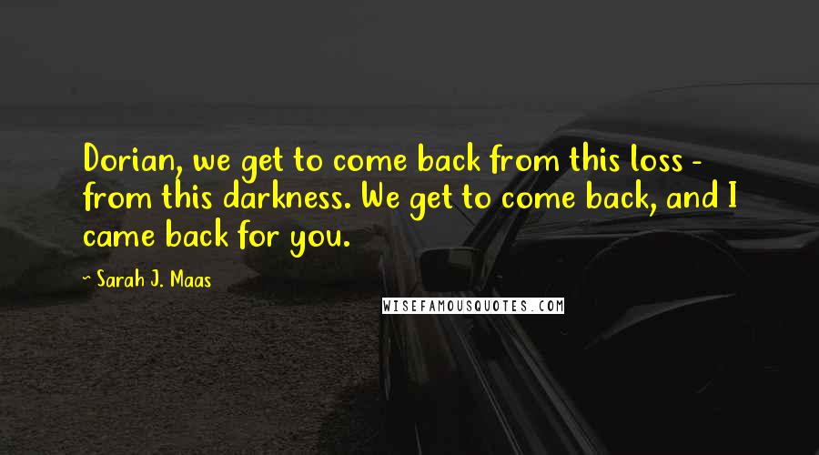Sarah J. Maas Quotes: Dorian, we get to come back from this loss - from this darkness. We get to come back, and I came back for you.
