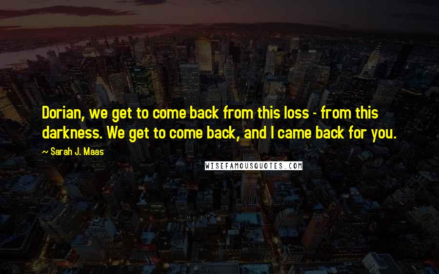 Sarah J. Maas Quotes: Dorian, we get to come back from this loss - from this darkness. We get to come back, and I came back for you.