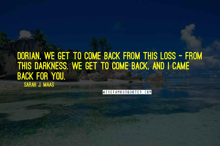 Sarah J. Maas Quotes: Dorian, we get to come back from this loss - from this darkness. We get to come back, and I came back for you.