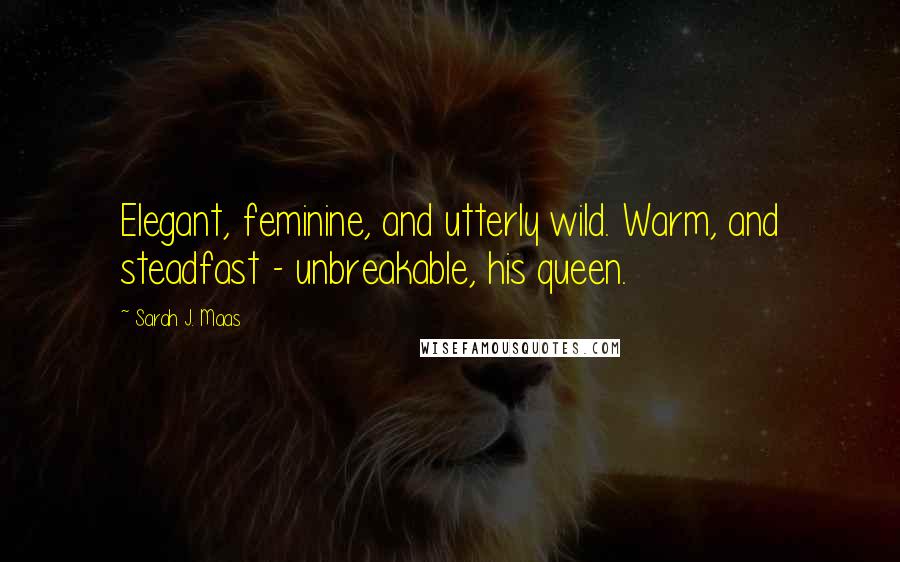 Sarah J. Maas Quotes: Elegant, feminine, and utterly wild. Warm, and steadfast - unbreakable, his queen.