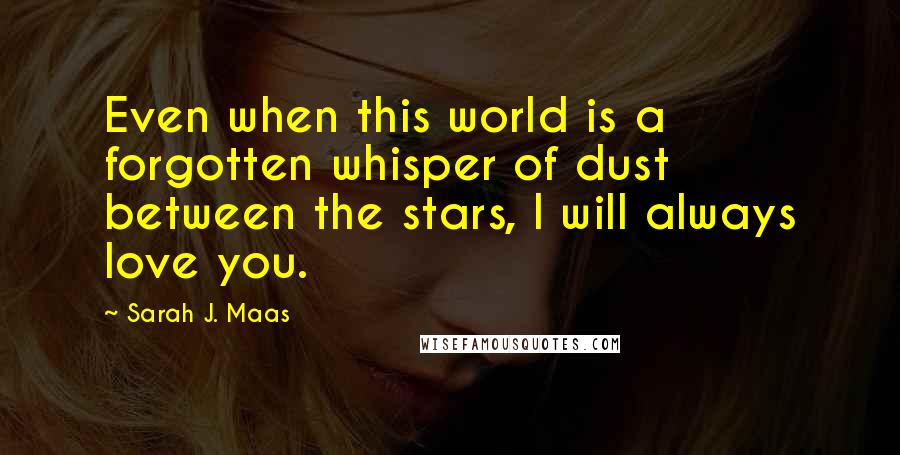 Sarah J. Maas Quotes: Even when this world is a forgotten whisper of dust between the stars, I will always love you.