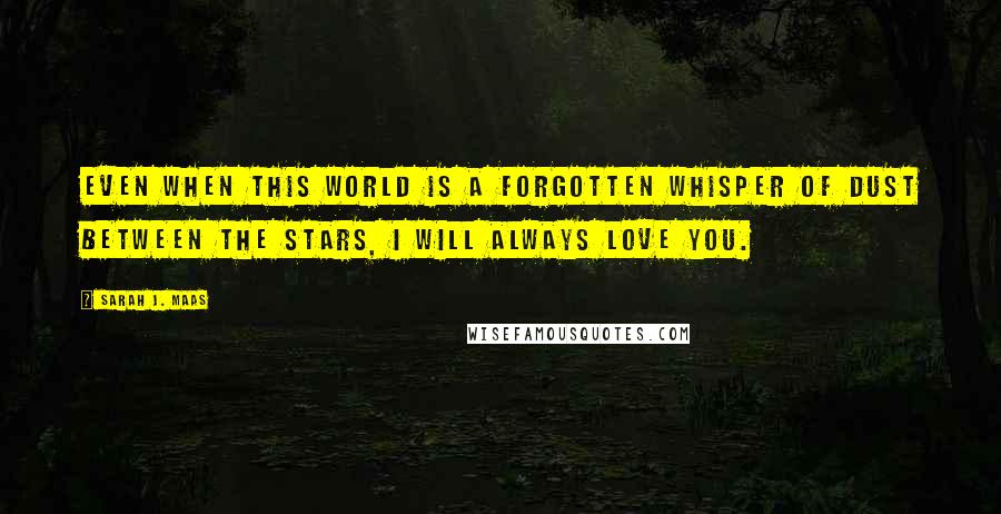 Sarah J. Maas Quotes: Even when this world is a forgotten whisper of dust between the stars, I will always love you.