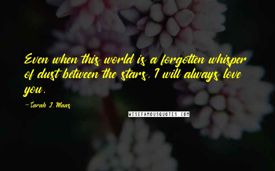 Sarah J. Maas Quotes: Even when this world is a forgotten whisper of dust between the stars, I will always love you.