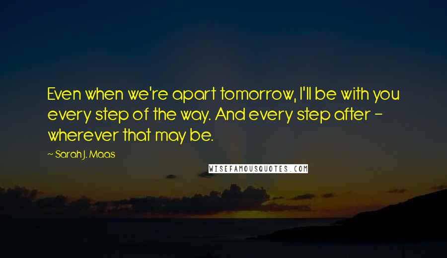Sarah J. Maas Quotes: Even when we're apart tomorrow, I'll be with you every step of the way. And every step after - wherever that may be.