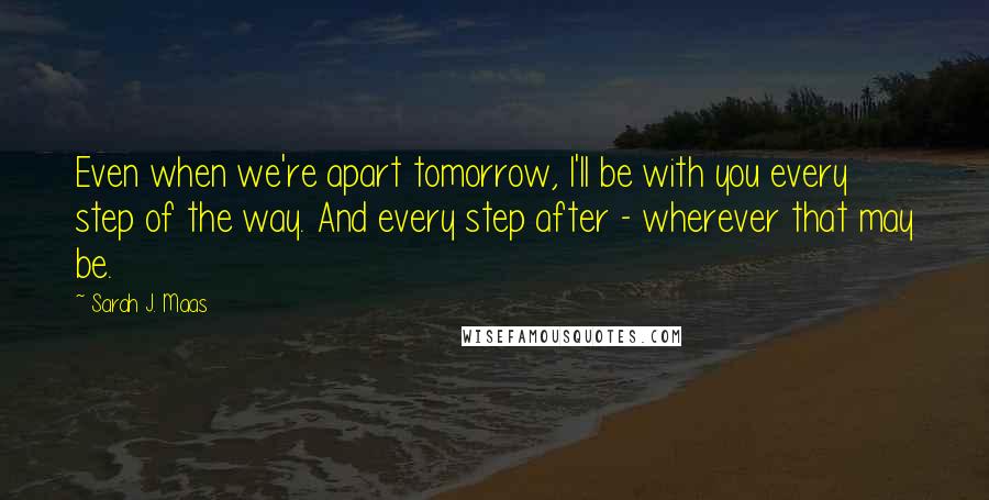 Sarah J. Maas Quotes: Even when we're apart tomorrow, I'll be with you every step of the way. And every step after - wherever that may be.