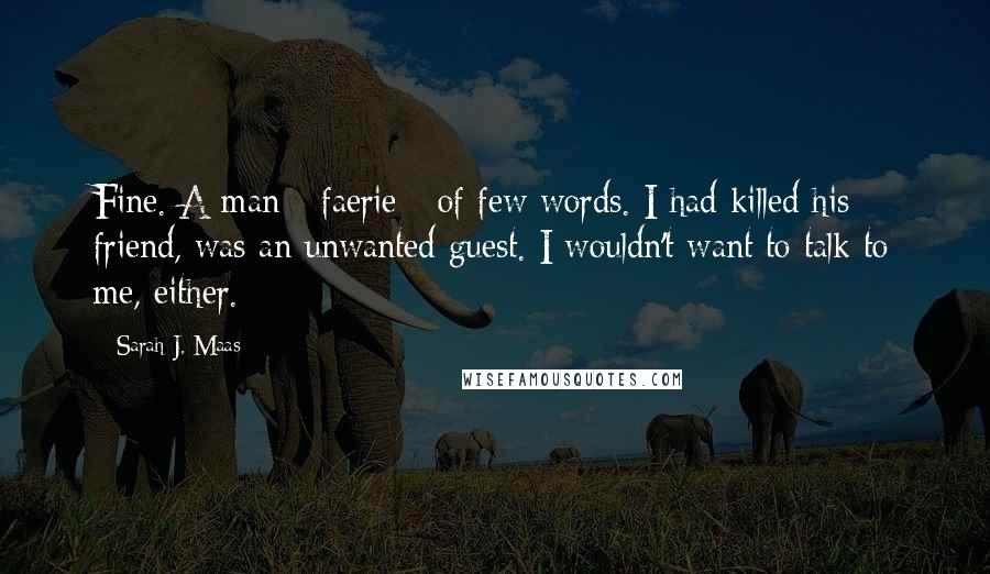 Sarah J. Maas Quotes: Fine. A man - faerie - of few words. I had killed his friend, was an unwanted guest. I wouldn't want to talk to me, either.