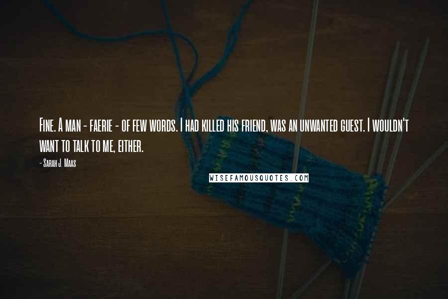 Sarah J. Maas Quotes: Fine. A man - faerie - of few words. I had killed his friend, was an unwanted guest. I wouldn't want to talk to me, either.