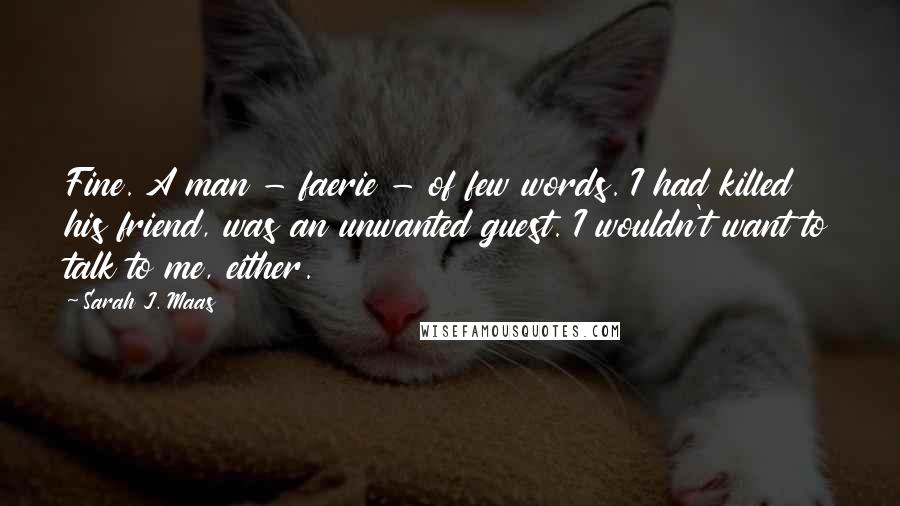 Sarah J. Maas Quotes: Fine. A man - faerie - of few words. I had killed his friend, was an unwanted guest. I wouldn't want to talk to me, either.