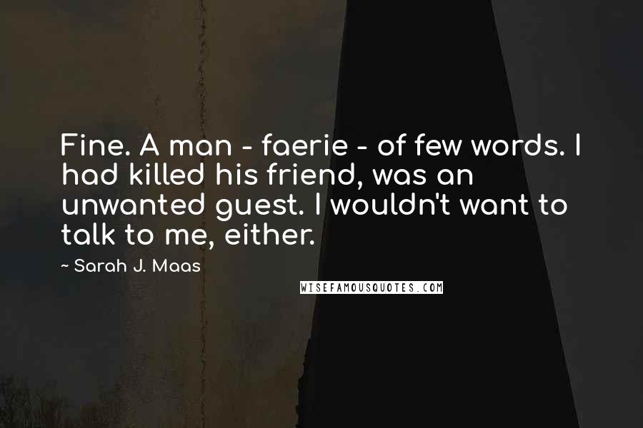 Sarah J. Maas Quotes: Fine. A man - faerie - of few words. I had killed his friend, was an unwanted guest. I wouldn't want to talk to me, either.