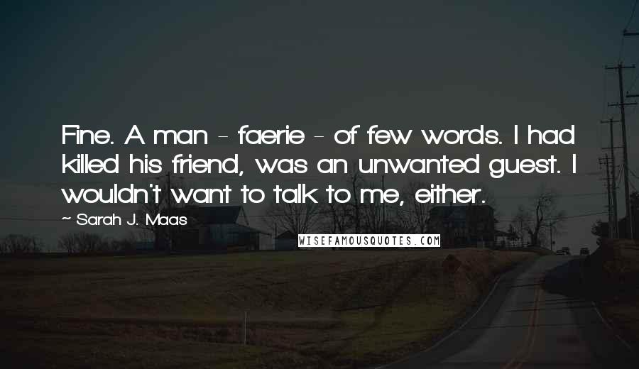 Sarah J. Maas Quotes: Fine. A man - faerie - of few words. I had killed his friend, was an unwanted guest. I wouldn't want to talk to me, either.