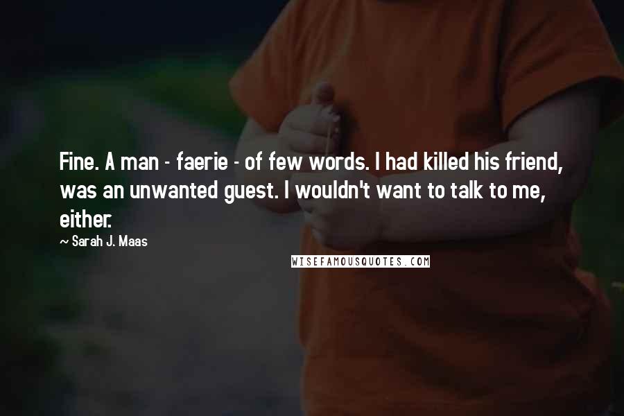 Sarah J. Maas Quotes: Fine. A man - faerie - of few words. I had killed his friend, was an unwanted guest. I wouldn't want to talk to me, either.