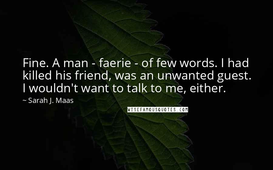 Sarah J. Maas Quotes: Fine. A man - faerie - of few words. I had killed his friend, was an unwanted guest. I wouldn't want to talk to me, either.