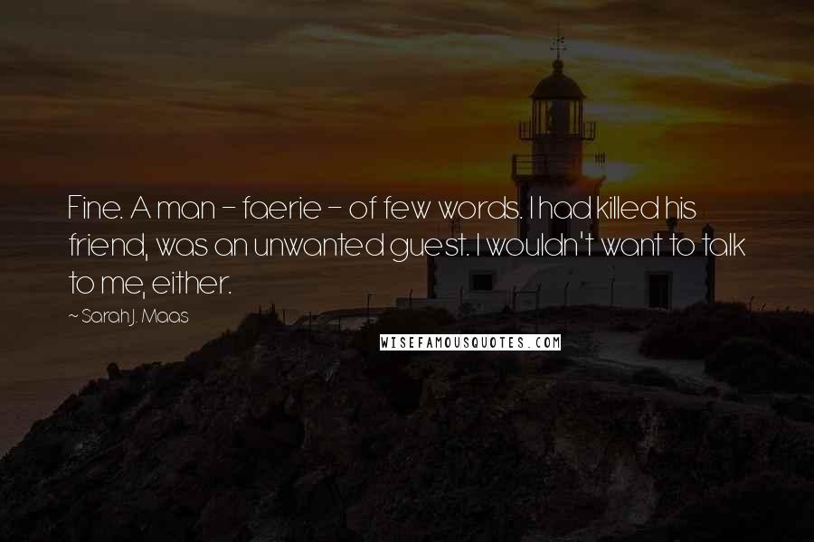 Sarah J. Maas Quotes: Fine. A man - faerie - of few words. I had killed his friend, was an unwanted guest. I wouldn't want to talk to me, either.