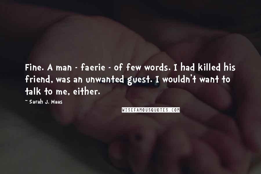 Sarah J. Maas Quotes: Fine. A man - faerie - of few words. I had killed his friend, was an unwanted guest. I wouldn't want to talk to me, either.