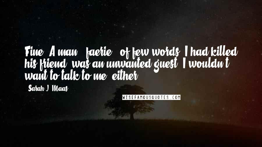 Sarah J. Maas Quotes: Fine. A man - faerie - of few words. I had killed his friend, was an unwanted guest. I wouldn't want to talk to me, either.