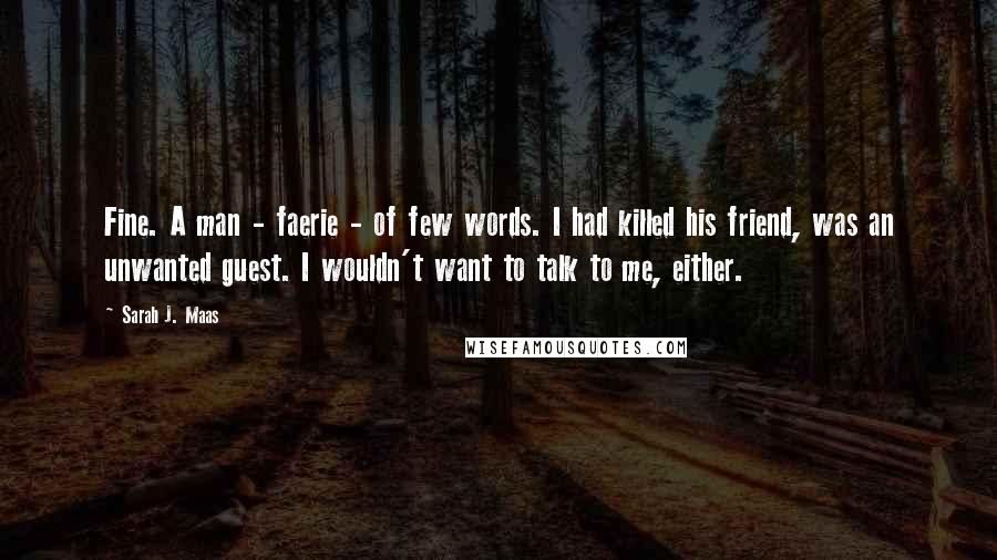 Sarah J. Maas Quotes: Fine. A man - faerie - of few words. I had killed his friend, was an unwanted guest. I wouldn't want to talk to me, either.