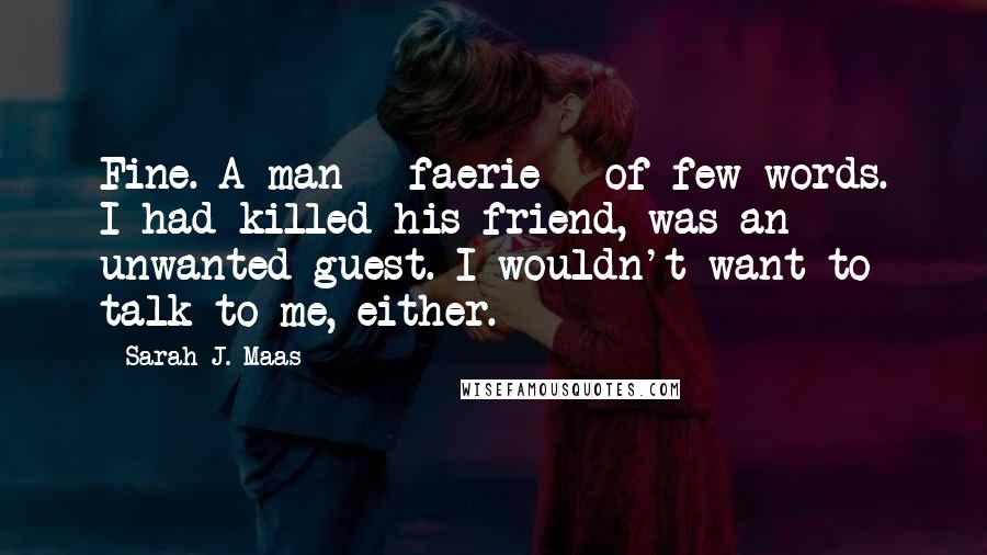 Sarah J. Maas Quotes: Fine. A man - faerie - of few words. I had killed his friend, was an unwanted guest. I wouldn't want to talk to me, either.