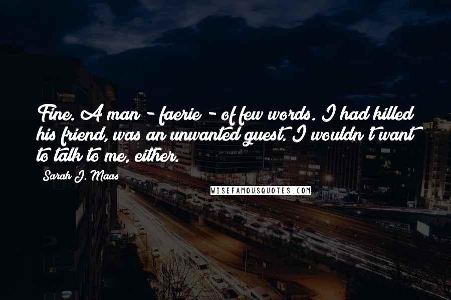 Sarah J. Maas Quotes: Fine. A man - faerie - of few words. I had killed his friend, was an unwanted guest. I wouldn't want to talk to me, either.