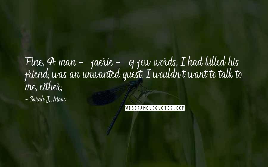 Sarah J. Maas Quotes: Fine. A man - faerie - of few words. I had killed his friend, was an unwanted guest. I wouldn't want to talk to me, either.