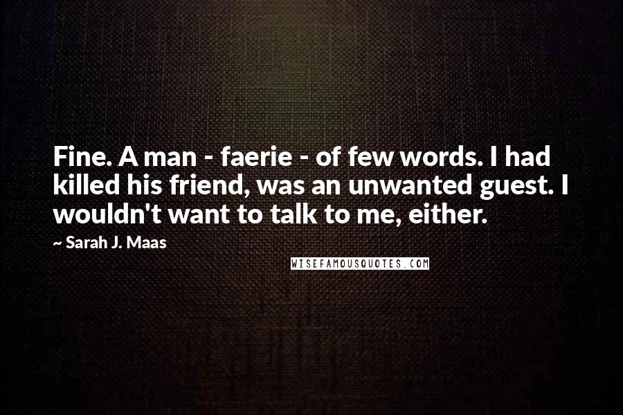 Sarah J. Maas Quotes: Fine. A man - faerie - of few words. I had killed his friend, was an unwanted guest. I wouldn't want to talk to me, either.