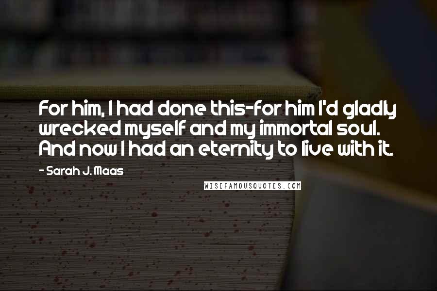 Sarah J. Maas Quotes: For him, I had done this-for him I'd gladly wrecked myself and my immortal soul. And now I had an eternity to live with it.