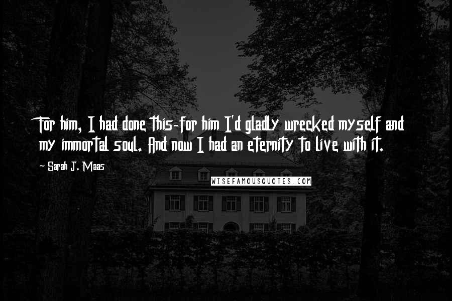 Sarah J. Maas Quotes: For him, I had done this-for him I'd gladly wrecked myself and my immortal soul. And now I had an eternity to live with it.