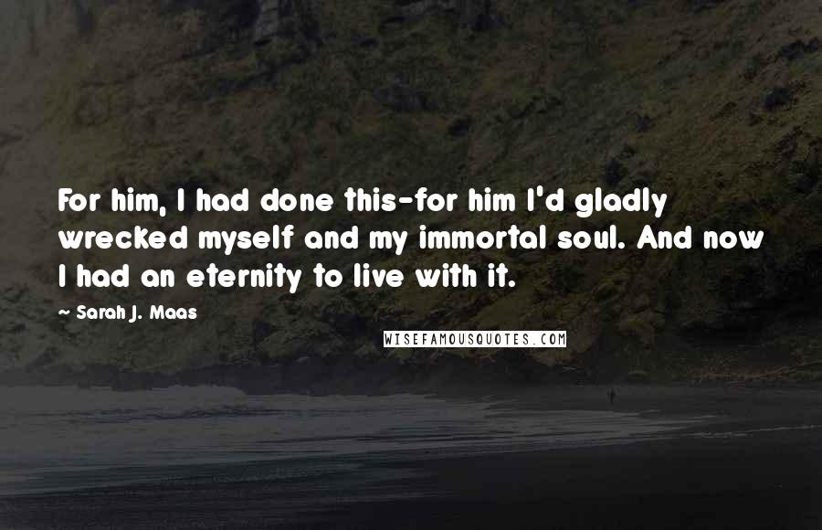 Sarah J. Maas Quotes: For him, I had done this-for him I'd gladly wrecked myself and my immortal soul. And now I had an eternity to live with it.