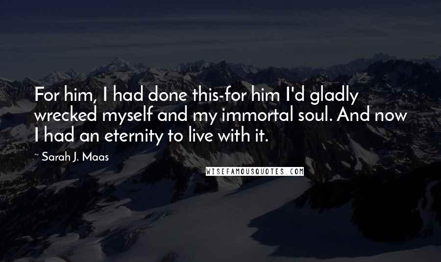Sarah J. Maas Quotes: For him, I had done this-for him I'd gladly wrecked myself and my immortal soul. And now I had an eternity to live with it.