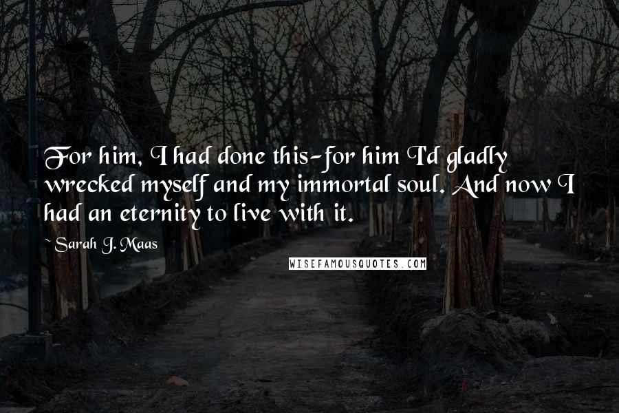 Sarah J. Maas Quotes: For him, I had done this-for him I'd gladly wrecked myself and my immortal soul. And now I had an eternity to live with it.