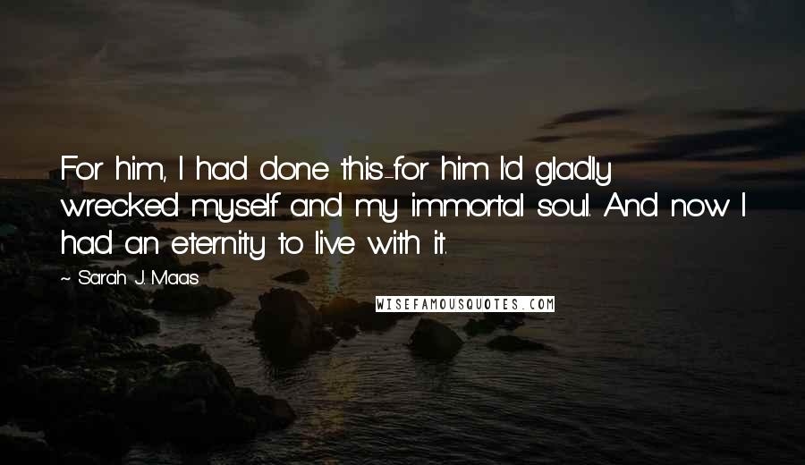 Sarah J. Maas Quotes: For him, I had done this-for him I'd gladly wrecked myself and my immortal soul. And now I had an eternity to live with it.