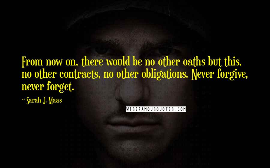 Sarah J. Maas Quotes: From now on, there would be no other oaths but this, no other contracts, no other obligations. Never forgive, never forget.