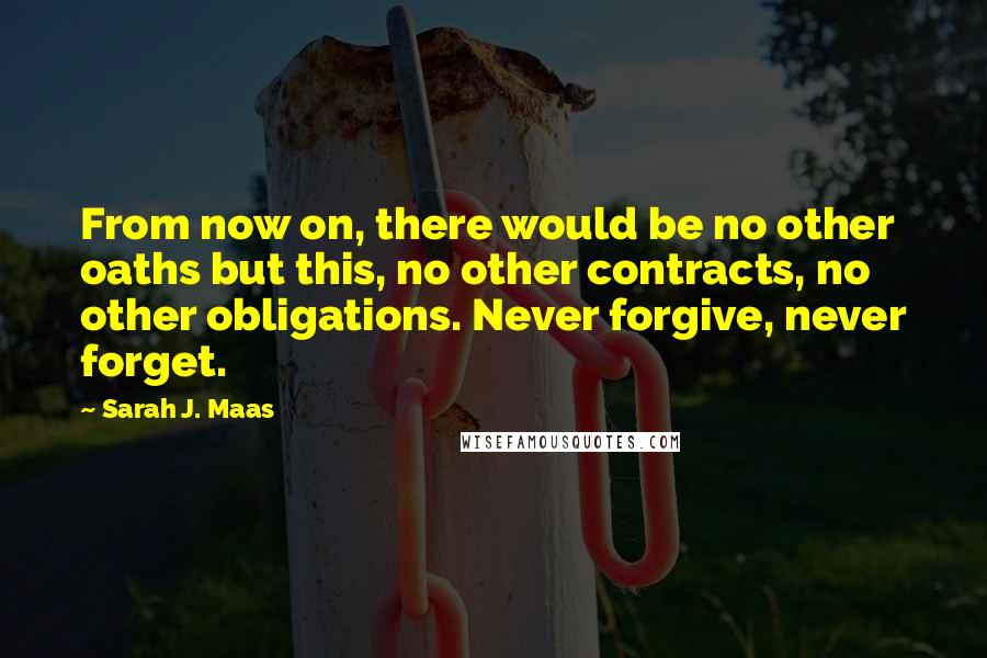 Sarah J. Maas Quotes: From now on, there would be no other oaths but this, no other contracts, no other obligations. Never forgive, never forget.