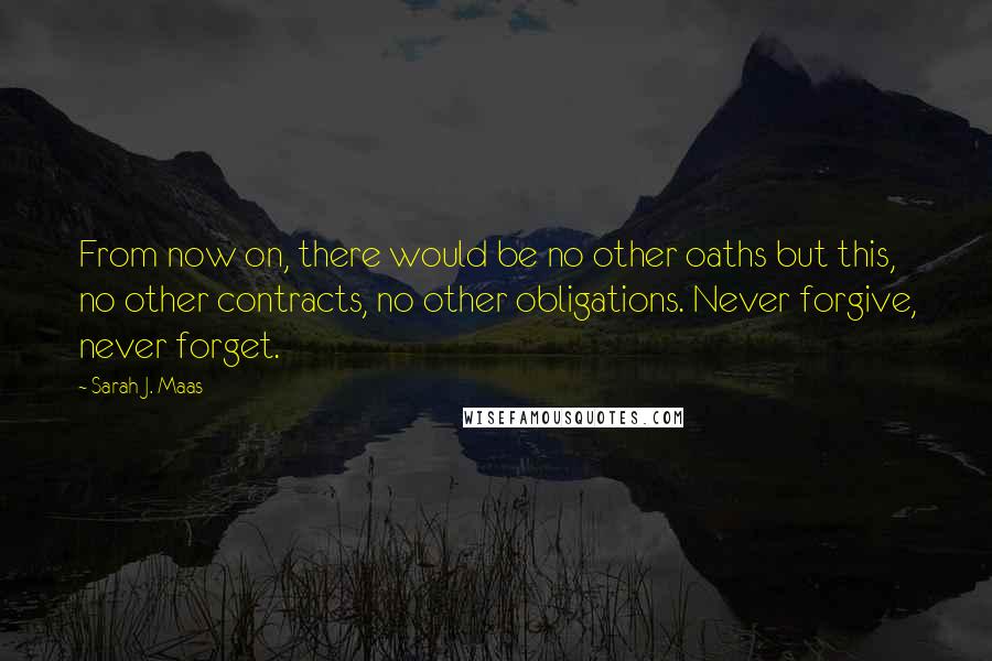 Sarah J. Maas Quotes: From now on, there would be no other oaths but this, no other contracts, no other obligations. Never forgive, never forget.