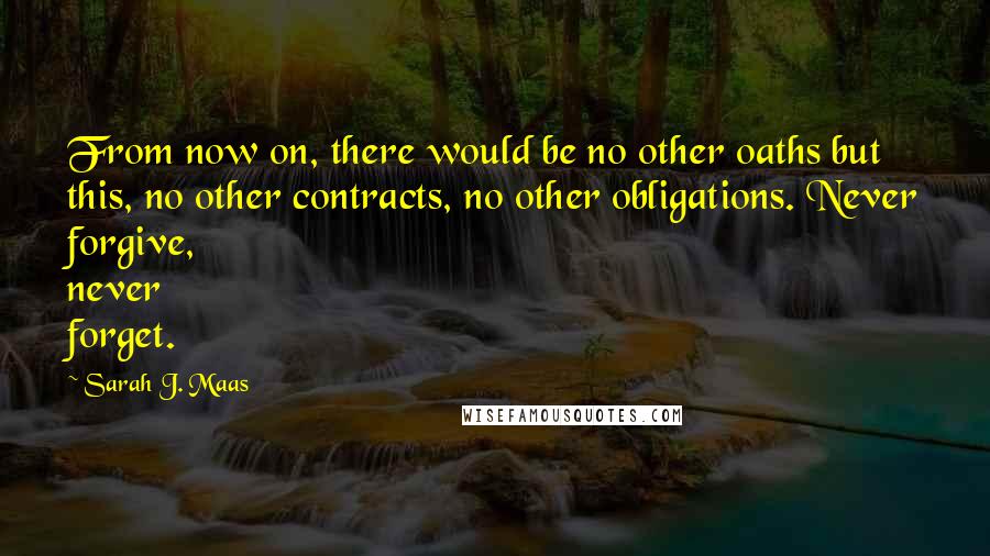 Sarah J. Maas Quotes: From now on, there would be no other oaths but this, no other contracts, no other obligations. Never forgive, never forget.