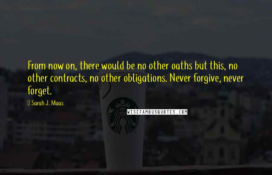 Sarah J. Maas Quotes: From now on, there would be no other oaths but this, no other contracts, no other obligations. Never forgive, never forget.