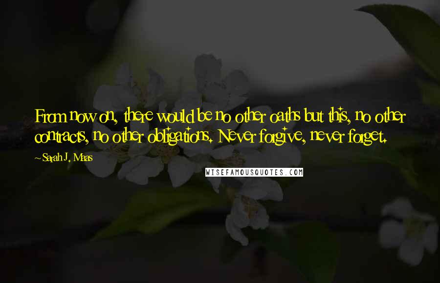Sarah J. Maas Quotes: From now on, there would be no other oaths but this, no other contracts, no other obligations. Never forgive, never forget.