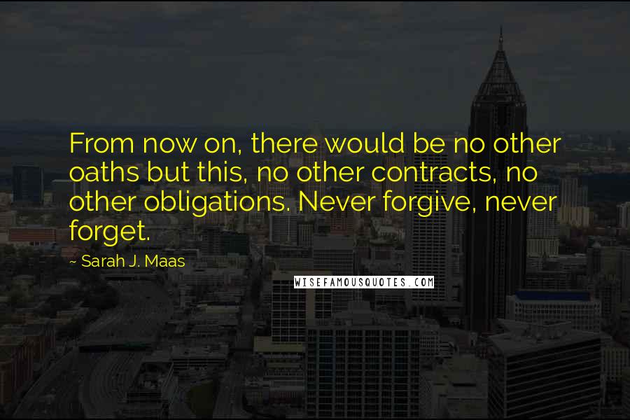 Sarah J. Maas Quotes: From now on, there would be no other oaths but this, no other contracts, no other obligations. Never forgive, never forget.