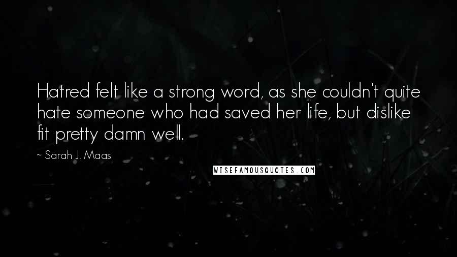 Sarah J. Maas Quotes: Hatred felt like a strong word, as she couldn't quite hate someone who had saved her life, but dislike fit pretty damn well.