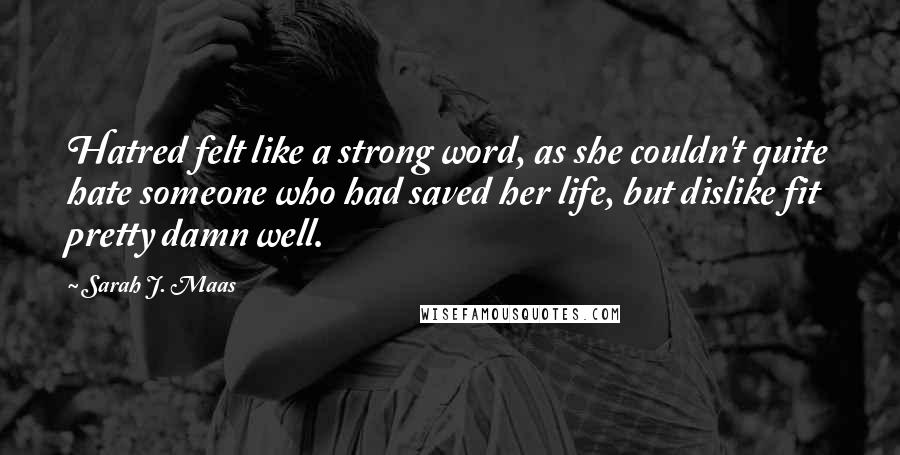 Sarah J. Maas Quotes: Hatred felt like a strong word, as she couldn't quite hate someone who had saved her life, but dislike fit pretty damn well.