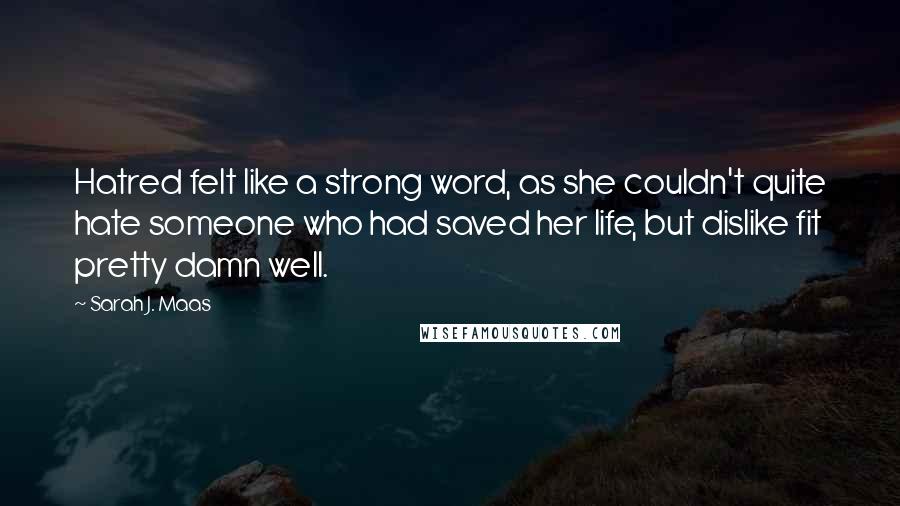 Sarah J. Maas Quotes: Hatred felt like a strong word, as she couldn't quite hate someone who had saved her life, but dislike fit pretty damn well.