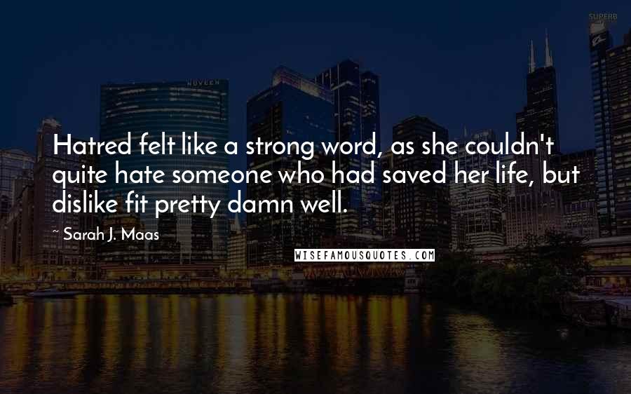 Sarah J. Maas Quotes: Hatred felt like a strong word, as she couldn't quite hate someone who had saved her life, but dislike fit pretty damn well.