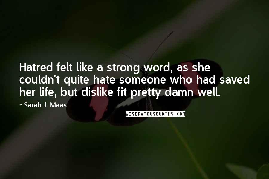 Sarah J. Maas Quotes: Hatred felt like a strong word, as she couldn't quite hate someone who had saved her life, but dislike fit pretty damn well.