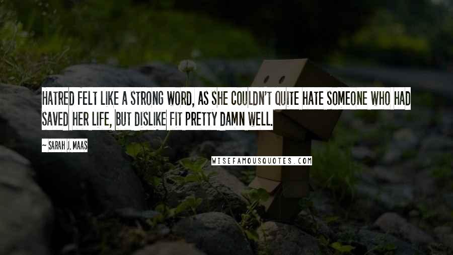 Sarah J. Maas Quotes: Hatred felt like a strong word, as she couldn't quite hate someone who had saved her life, but dislike fit pretty damn well.