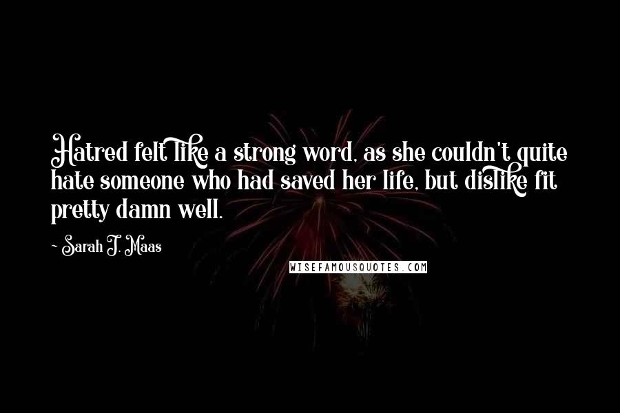 Sarah J. Maas Quotes: Hatred felt like a strong word, as she couldn't quite hate someone who had saved her life, but dislike fit pretty damn well.